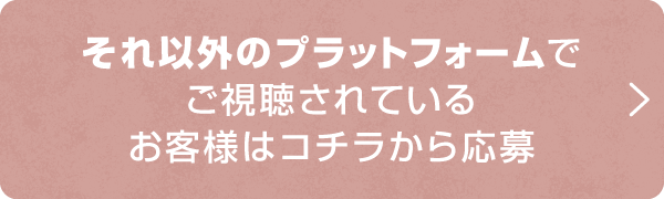 それ以外のプラットフォームでご視聴されているお客様はコチラから応募！